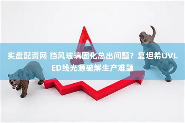 实盘配资网 挡风玻璃固化总出问题？复坦希UVLED线光源破解生产难题