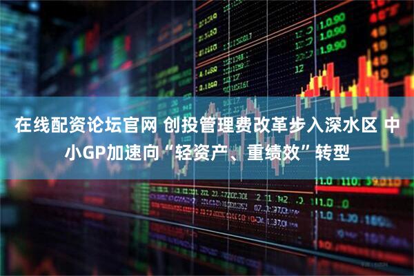 在线配资论坛官网 创投管理费改革步入深水区 中小GP加速向“轻资产、重绩效”转型