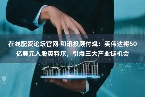 在线配资论坛官网 和讯投顾付斌：英伟达将50亿美元入股英特尔，引爆三大产业链机会