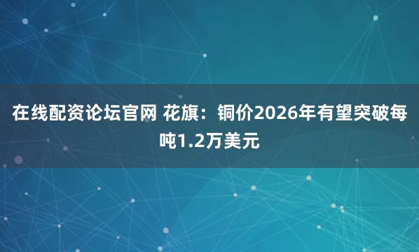 在线配资论坛官网 花旗：铜价2026年有望突破每吨1.2万美元