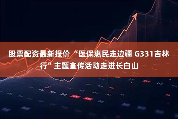 股票配资最新报价 “医保惠民走边疆 G331吉林行”主题宣传活动走进长白山