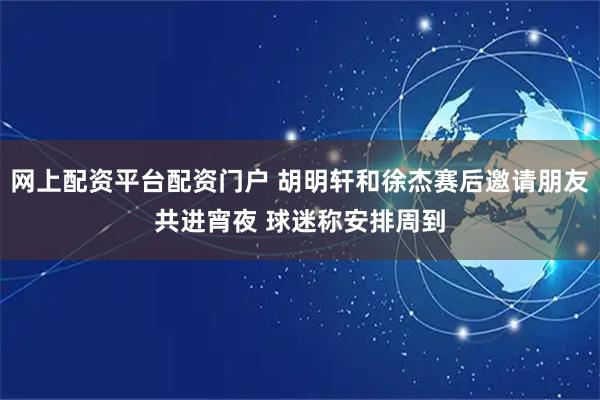 网上配资平台配资门户 胡明轩和徐杰赛后邀请朋友共进宵夜 球迷称安排周到