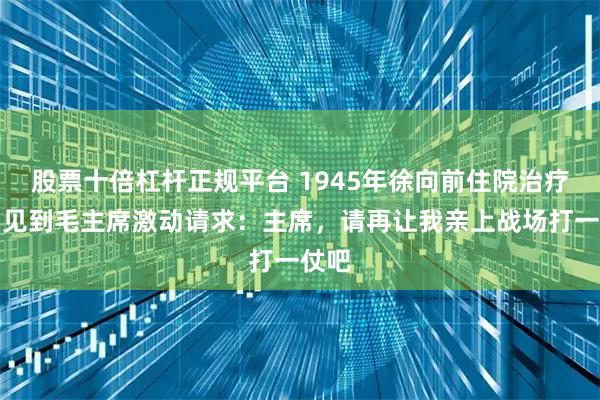 股票十倍杠杆正规平台 1945年徐向前住院治疗时，见到毛主席激动请求：主席，请再让我亲上战场打一仗吧