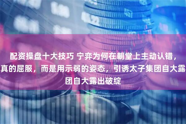 配资操盘十大技巧 宁弈为何在朝堂上主动认错，他不是真的屈服，而是用示弱的姿态，引诱太子集团自大露出破绽