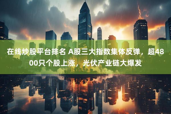 在线炒股平台排名 A股三大指数集体反弹，超4800只个股上涨，光伏产业链大爆发