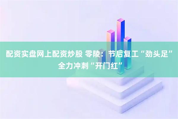 配资实盘网上配资炒股 零陵：节后复工“劲头足” 全力冲刺“开门红”